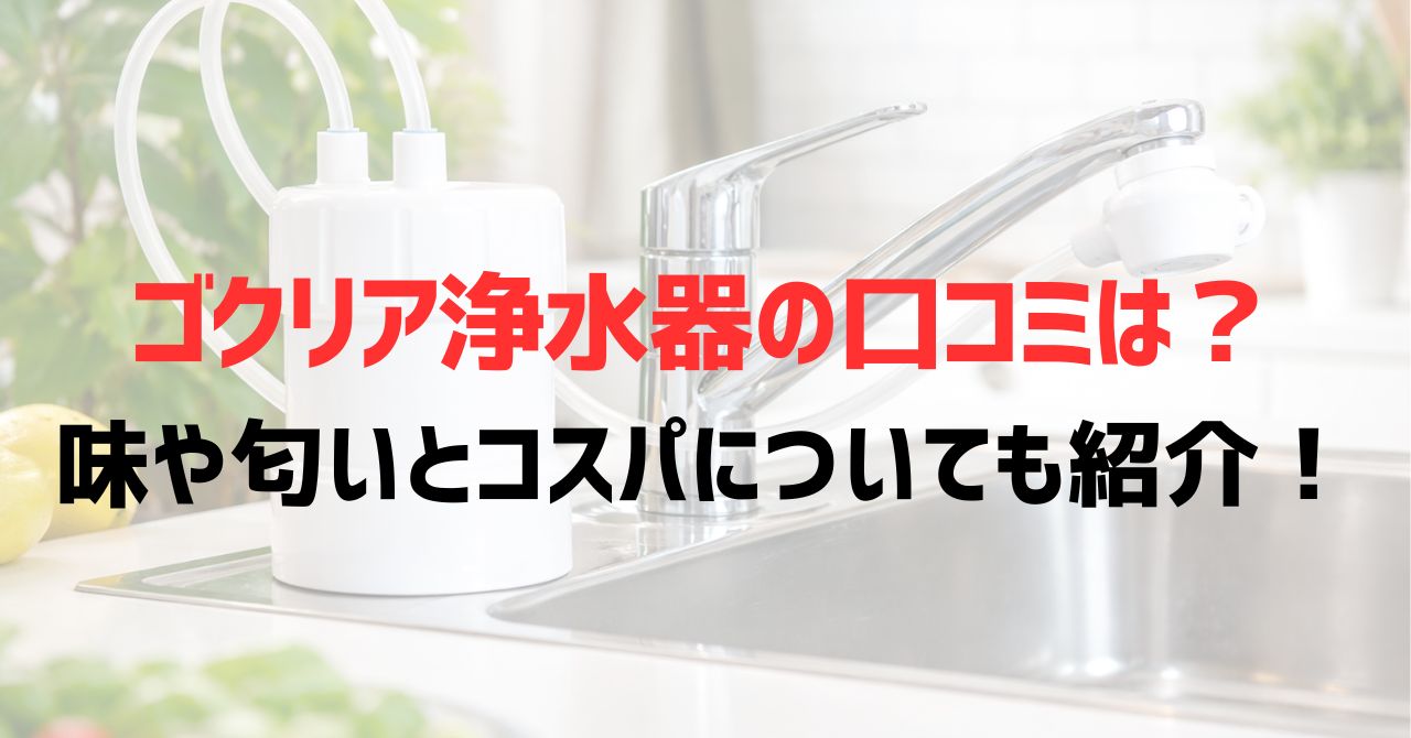 ゴクリア浄水器の口コミは？味や匂いとコスパについても紹介！